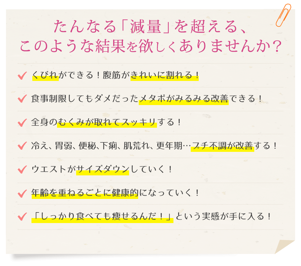 たんなる「減量」を超える、このような結果を欲しくありませんか？くびれができる！腹筋がきれいに割れる！食事制限してもダメだったメタボがみるみる改善できる！全身のむくみが取れてスッキリする！冷え、胃弱、便秘、下痢、肌荒れ、更年期…プチ不調が改善する！ウエストがサイズダウンしていく！年齢を重ねるごとに健康的になっていく！「しっかり食べても痩せるんだ！」という実感が手に入る！