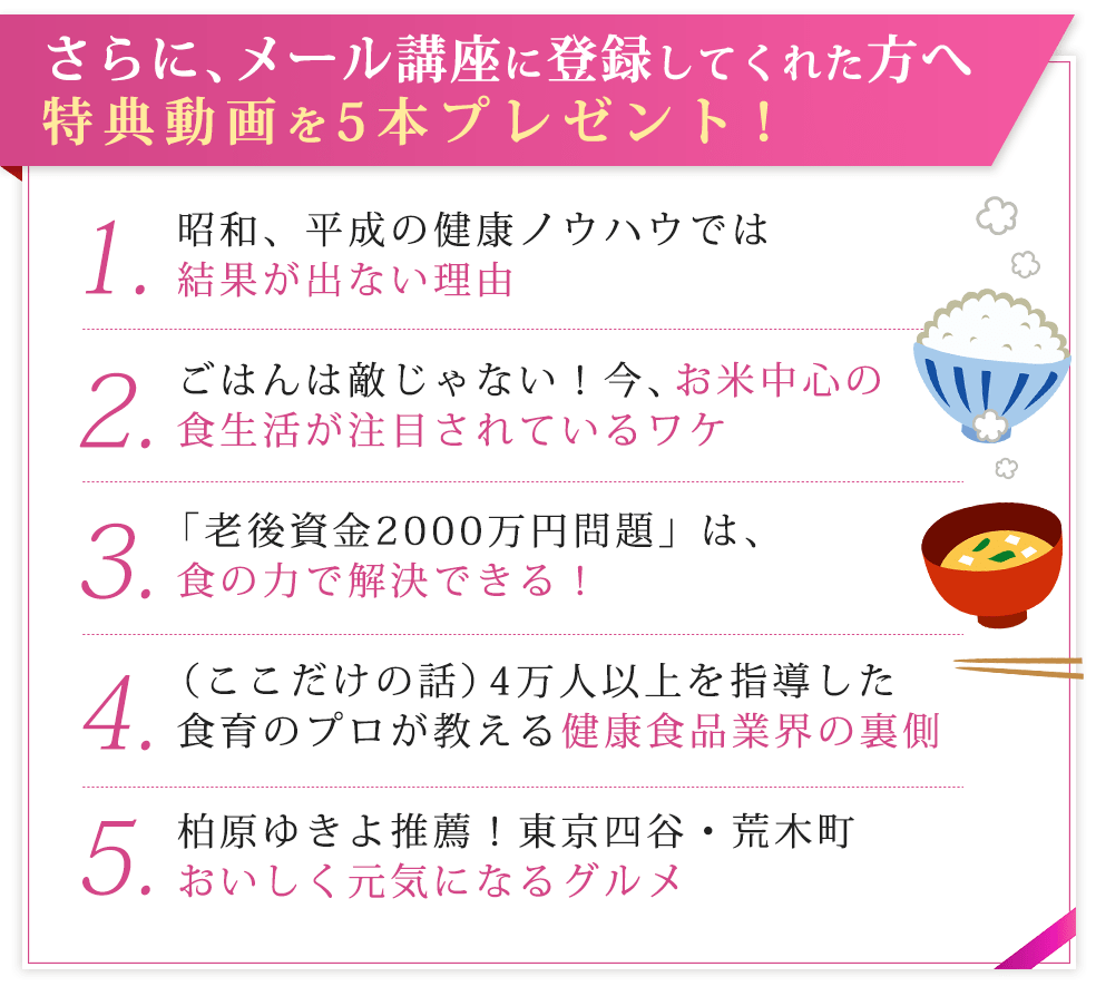 さらに、メール講座に登録してくれた方へ特典動画を5本プレゼント！昭和、平成の健康ノウハウでは結果が出ない理由ごはんは敵じゃない！今、お米中心の食生活が注目されているワケ「老後資金2000万円問題」は、食の力で解決できる！（ここだけの話）4万人以上を指導した食育のプロが教える健康食品業界の裏側柏原ゆきよ推薦！東京四谷・荒木町おいしく元気になるグルメ